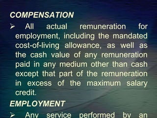 COMPENSATION
 All actual remuneration for
employment, including the mandated
cost-of-living allowance, as well as
the cash value of any remuneration
paid in any medium other than cash
except that part of the remuneration
in excess of the maximum salary
credit.
EMPLOYMENT
 Any service performed by an
 