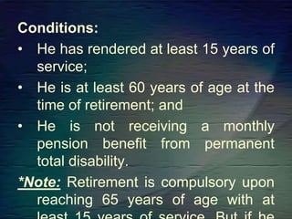 Conditions:
• He has rendered at least 15 years of
service;
• He is at least 60 years of age at the
time of retirement; and
• He is not receiving a monthly
pension benefit from permanent
total disability.
*Note: Retirement is compulsory upon
reaching 65 years of age with at
 