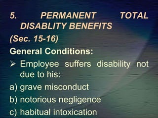 5. PERMANENT TOTAL
DISABLITY BENEFITS
(Sec. 15-16)
General Conditions:
 Employee suffers disability not
due to his:
a) grave misconduct
b) notorious negligence
c) habitual intoxication
 