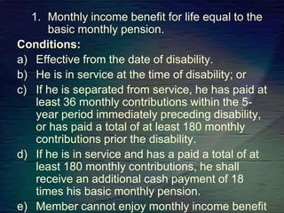 1. Monthly income benefit for life equal to the
basic monthly pension.
Conditions:
a) Effective from the date of disability.
b) He is in service at the time of disability; or
c) If he is separated from service, he has paid at
least 36 monthly contributions within the 5-
year period immediately preceding disability,
or has paid a total of at least 180 monthly
contributions prior the disability.
d) If he is in service and has a paid a total of at
least 180 monthly contributions, he shall
receive an additional cash payment of 18
times his basic monthly pension.
e) Member cannot enjoy monthly income benefit
 