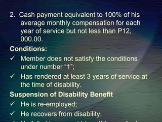 2. Cash payment equivalent to 100% of his
average monthly compensation for each
year of service but not less than P12,
000.00.
Conditions:
 Member does not satisfy the conditions
under number “1”;
 Has rendered at least 3 years of service at
the time of disability.
Suspension of Disability Benefit
 He is re-employed;
 He recovers from disability;
 