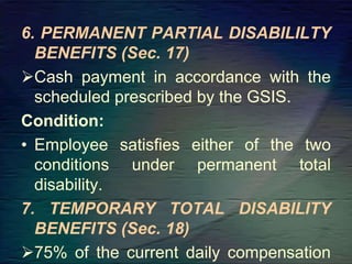 6. PERMANENT PARTIAL DISABILILTY
BENEFITS (Sec. 17)
Cash payment in accordance with the
scheduled prescribed by the GSIS.
Condition:
• Employee satisfies either of the two
conditions under permanent total
disability.
7. TEMPORARY TOTAL DISABILITY
BENEFITS (Sec. 18)
75% of the current daily compensation
 