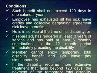Conditions:
 Such benefit shall not exceed 120 days in
one calendar year.
 Employee has exhausted all his sick leave
credits and collective bargaining agreement
sick leave benefits.
 He is in service at the time of his disability; or
 If separated, has rendered at least 3 years of
service and has paid at least 6 monthly
contributions in the 12- month period
immediately preceding the disability
 Member cannot enjoy temporary total
disability benefit and sick leave pay
simultaneously
 If the disability requires more extensive
treatment that lasts beyond 120 days, the
 