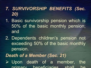 7. SURVIVORSHIP BENEFITS (Sec.
20)
1. Basic survivorship pension which is
50% of the basic monthly pension;
and
2. Dependents children’s pension not
exceeding 50% of the basic monthly
pension.
Death of a Member (Sec. 21)
 Upon death of a member, the
 