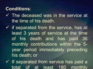 Conditions:
 The deceased was in the service at
the time of his death.
 if separated from the service, has at
least 3 years of service at the time
of his death and has paid 36
monthly contributions within the 5-
year period immediately preceding
his death; or
 If separated from service has paid a
total of at least 180 monthly
 