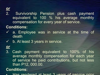 or
2. Survivorship Pension plus cash payment
equivalent to 100 % his average monthly
compensation for every year of service.
Conditions:
 a. Employee was in service at the time of
death
 b. At least 3 years in service.
or
3. Cash payment equivalent to 100% of his
average monthly compensation for each year
of service he paid contributions, but not less
than P12, 000.00.
Conditions:
 