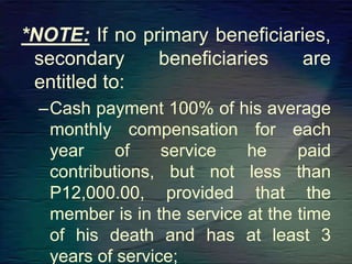 *NOTE: If no primary beneficiaries,
secondary beneficiaries are
entitled to:
–Cash payment 100% of his average
monthly compensation for each
year of service he paid
contributions, but not less than
P12,000.00, provided that the
member is in the service at the time
of his death and has at least 3
years of service;
 