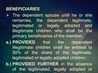 BENEFICIARIES
 The dependent spouse until he or she
remarries, the dependent legitimate,
legitimated or legally adopted and
illegitimate children who shall be the
primary beneficiaries of the member;
a.) PROVIDED that the dependent
illegitimate children shall be entitled to
50% of the share of the legitimate,
legitimated or legally adopted children.
b.) PROVIDED FURTHER in the absence
of the legitimated, legally adopted or
 