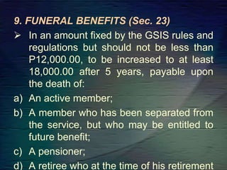 9. FUNERAL BENEFITS (Sec. 23)
 In an amount fixed by the GSIS rules and
regulations but should not be less than
P12,000.00, to be increased to at least
18,000.00 after 5 years, payable upon
the death of:
a) An active member;
b) A member who has been separated from
the service, but who may be entitled to
future benefit;
c) A pensioner;
d) A retiree who at the time of his retirement
 