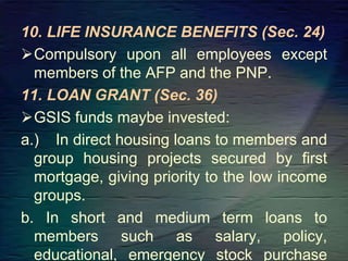 10. LIFE INSURANCE BENEFITS (Sec. 24)
Compulsory upon all employees except
members of the AFP and the PNP.
11. LOAN GRANT (Sec. 36)
GSIS funds maybe invested:
a.) In direct housing loans to members and
group housing projects secured by first
mortgage, giving priority to the low income
groups.
b. In short and medium term loans to
members such as salary, policy,
educational, emergency stock purchase
 