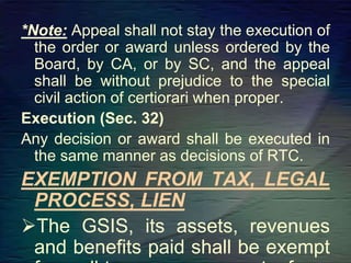 *Note: Appeal shall not stay the execution of
the order or award unless ordered by the
Board, by CA, or by SC, and the appeal
shall be without prejudice to the special
civil action of certiorari when proper.
Execution (Sec. 32)
Any decision or award shall be executed in
the same manner as decisions of RTC.
EXEMPTION FROM TAX, LEGAL
PROCESS, LIEN
The GSIS, its assets, revenues
and benefits paid shall be exempt
 