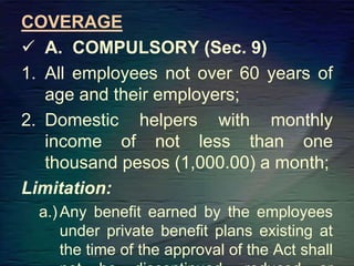COVERAGE
 A. COMPULSORY (Sec. 9)
1. All employees not over 60 years of
age and their employers;
2. Domestic helpers with monthly
income of not less than one
thousand pesos (1,000.00) a month;
Limitation:
a.)Any benefit earned by the employees
under private benefit plans existing at
the time of the approval of the Act shall
 