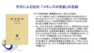 宇沢による批判：「コモンズの悲劇」の悲劇
（以下は『経済解析：展開編』の286～7頁からの抜粋）
• ハーディン論文は、ある１つの経済学の考え方の流れのなかで
受け入れられていった。「コモンズの悲劇」は、コモンズの所有お
よび利用にかんして、私的所有関係が欠如しているために必然
的に起こる現象であるという主張である。
• もし、コモンズの土地、自然資源にかんして、民有化をおこなえば
、各個人がそれぞれ私的な利益追求の立場から、合理的、効率
的な利用を考え、自然資源の慎重かつ保全的な管理がおこなわ
れることになるはずである。そのときには、不確実性もなくなり、フ
リー・ライダーの問題も起こらないであろうというのである。
• コモンズの制度は、所有権が共有化されているため、市場機構
がうまく働かず、効率的な資源配分が実現しない。アダム・スミス
の「見えざる手」は、コモンズの資源が私有化されたときにはじめ
て機能する。
2022年2月 10
 