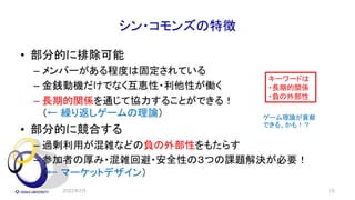 シン・コモンズの特徴
• 部分的に排除可能
– メンバーがある程度は固定されている
– 金銭動機だけでなく互恵性・利他性が働く
– 長期的関係を通じて協力することができる！
（← 繰り返しゲームの理論）
• 部分的に競合する
– 過剰利用が混雑などの負の外部性をもたらす
– 参加者の厚み・混雑回避・安全性の３つの課題解決が必要！
（← マーケットデザイン）
2022年2月 16
キーワードは
・長期的関係
・負の外部性
ゲーム理論が貢献
できる、かも！？
 