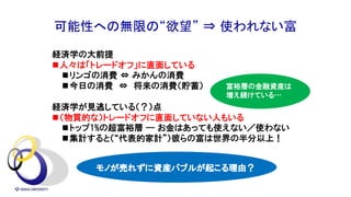 可能性への無限の“欲望” ⇒ 使われない富
経済学の大前提
n人々は「トレードオフ」に直面している
nリンゴの消費 ⇔ みかんの消費
n今日の消費 ⇔ 将来の消費（貯蓄）
経済学が見逃している（？）点
n（物質的な）トレードオフに直面していない人もいる
nトップ1%の超富裕層 --- お金はあっても使えない／使わない
n集計すると（“代表的家計”）彼らの富は世界の半分以上！
モノが売れずに資産バブルが起こる理由？
富裕層の金融資産は
増え続けている…
 