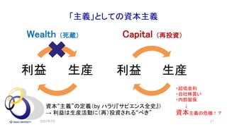 「主義」としての資本主義
Wealth （死蔵）
生産
利益
Capital （再投資）
21
生産
利益
資本“主義”の定義（by ハラリ『サピエンス全史』）
→ 利益は生産活動に（再）投資される“べき”
・超低金利
・自社株買い
・内部留保
↓
資本主義の危機！？
2022年2月
 
