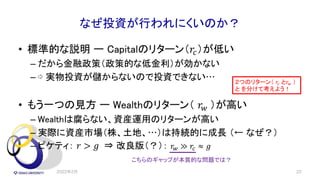 なぜ投資が行われにくいのか？
• 標準的な説明 ー Capitalのリターン（𝑟!）が低い
– だから金融政策（政策的な低金利）が効かない
– ⇨ 実物投資が儲からないので投資できない…
• もう一つの見方 ー Wealthのリターン（ 𝑟" ）が高い
– Wealthは腐らない、資産運用のリターンが高い
– 実際に資産市場（株、土地、…）は持続的に成長 （← なぜ？）
– ピケティ： 𝑟 > 𝑔 ⇒ 改良版（？）： 𝑟! ≫ 𝑟" ≈ 𝑔
2022年2月 22
２つのリターン（ 𝑟! と𝑟" ）
と を分けて考えよう！
こちらのギャップが本質的な問題では？
 