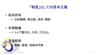 「制度」としての資本主義
• 私的所有
– ⇄ 公的機関、再分配、免許・規制
• 利潤動機
– ⇄ シェア最大化、CSR、三方よし
• 市場経済
– ⇄ 組織、家族、地域共同体
2022年2月 24
 