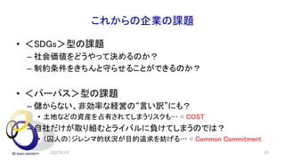 これからの企業の課題
• ＜SDGs＞型の課題
– 社会価値をどうやって決めるのか？
– 制約条件をきちんと守らせることができるのか？
• ＜パーパス＞型の課題
– 儲からない、非効率な経営の“言い訳”にも？
• 土地などの資産を占有されてしまうリスクも… ⇨ COST
– 自社だけが取り組むとライバルに負けてしまうのでは？
• （囚人の）ジレンマ的状況が目的追求を妨げる… ⇨ Common Commitment
2022年2月 29
 