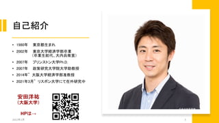 自己紹介
• 1980年 東京都生まれ
• 2002年 東京大学経済学部卒業
（卒業生総代、大内兵衛賞）
• 2007年 プリンストン大学Ph.D.
• 2007年 政策研究大学院大学助教授
• 2014年~ 大阪大学経済学部准教授
• 2021年3月~ リスボン大学にて在外研究中
2022年2月 3
安田洋祐
（大阪大学）
HPは→
 