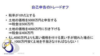 自己申告のトレードオフ
• 税率が10%だとする
• 土地の価格を5000万円と申告する
⇒税金は500万円
• 土地の価格を4000万円に引き下げる
⇒税金は400万円
• もし4000万円よりも高い価格を付ける買い手が現れた場合に
は、1000万円安く土地を手放さなければならない！
2022年2月 31
 