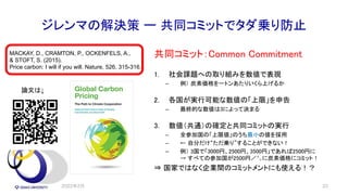 ジレンマの解決策 ー 共同コミットでタダ乗り防止
共同コミット：Common Commitment
1. 社会課題への取り組みを数値で表現
– 例） 炭素価格を一トンあたりいくら上げるか
2. 各国が実行可能な数値の「上限」を申告
– 最終的な数値は3によって決まる
3. 数値（共通）の確定と共同コミットの実行
– 全参加国の「上限値」のうち最小の値を採用
– ← 自分だけ“ただ乗り”することができない！
– 例） 3国で「3000円、2500円、3500円」であれば2500円に
→ すべての参加国が2500円／㌧に炭素価格にコミット！
⇒ 国家ではなく企業間のコミットメントにも使える！？
2022年2月 33
MACKAY, D., CRAMTON, P., OCKENFELS, A.,
& STOFT, S. (2015).
Price carbon: I will if you will. Nature, 526, 315-316.
論文は↓
 