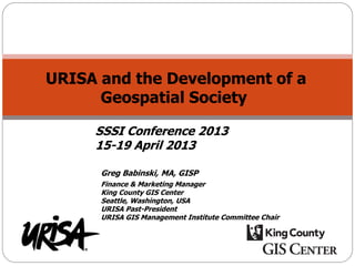 URISA and the Development of a
Geospatial Society
Greg Babinski, MA, GISP
Finance & Marketing Manager
King County GIS Center
Seattle, Washington, USA
URISA Past-President
URISA GIS Management Institute Committee Chair
SSSI Conference 2013
15-19 April 2013
 