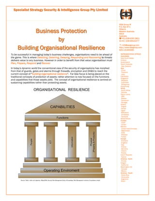 Specialist Strategy Security & Intelligence Group Pty Limited



                                                                                                   SSSI Group ®
                                                                                                   P.O. Box 971

             Business Protection                                                                   Hillary's
                                                                                                   Western Australia
                                                                                                   6923
                                                                                                   Australia

                      by                                                                              +61-(0)8-6260 0821
                                                                                                     +61–(0)8-94022277


      Building Organisational Resilience
                                                                                                     : info@sssigroup.com
                                                                                                   http://www.sssigroup.com
                                                                                                   ACN 131465695

To be successful in managing today’s business challenges, organisations need to be ahead of         REPRESENTATIVE OFFICES
                                                                                                    Australasia
the game. This is where Detecting, Deterring, Delaying, Responding and Recovering to threats        New South Wales
delivers value to any business. However in order to benefit from that value organisatiosn must      Victoria
                                                                                                    Queensland
Plan, Prepare, Respond and Recover                                                                  South Australia
                                                                                                    New Zealand
In today’s dynamic world the conventional view of the security of organisations has morphed         Asia
                                                                                                    China
from that of guards, gates and alarms through firewalls, encryption and OH&S to reach the           Thailand
current concept of “building organisational resilience”. Far less focus is being placed on the      Laos
                                                                                                    Cambodia
traditional concepts of protection of assets; rather attention is now focused on the functions
                                                                                                    Singapore
and capabilities that those assets yield. The concept of organisational resilience is centred on    Malaysia
sustaining capabilities rather than protecting assets.                                              Indonesia
                                                                                                    Philippines,
                                                                                                    Hong Kong
                                                                                                    Africa
                                                                                                    South Africa
                                                                                                    Zambia
                                                                                                    Sierra Leone
                                                                                                    DRC
                                                                                                    Malawi
                                                                                                    Cameroon
                                                                                                    Senegal,
                                                                                                    Ghana,
                                                                                                    Angola
                                                                                                    Kenya
                                                                                                    Egypt
                                                                                                    Botswana
                                                                                                    Zimbabwe
                                                                                                    Tanzania
                                                                                                    Mozambique
                                                                                                    Eurasia
                                                                                                    Israel
                                                                                                    Jordan
                                                                                                    Bahrain
                                                                                                    United Arab Emirates
                                                                                                    Afghanistan
                                                                                                    India
                                                                                                    Pakistan
                                                                                                    Turkey
                                                                                                    Europe
                                                                                                    Scotland
                                                                                                    England
                                                                                                    Italy
                                                                                                    France
                                                                                                    Germany
                                                                                                    Ireland
                                                                                                    Russia
                                                                                                    Czech Republic
                                                                                                    Cyprus
                                                                                                    America - North
                                                                                                    Florida
                                                                                                    Oregon
                                                                                                    California
                                                                                                    Washington DC
                                                                                                    Canada
                                                                                                    Mexico
                                                                                                    America - South
                                                                                                    Costa Rica
                                                                                                    Venezuela
                                                                                                    Argentina
                                                                                                    Brazil
 