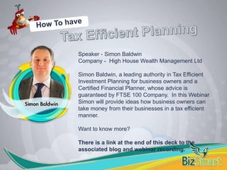 Speaker - Simon Baldwin
Company - High House Wealth Management Ltd
Simon Baldwin, a leading authority in Tax Efficient
Investment Planning for business owners and a
Certified Financial Planner, whose advice is
guaranteed by FTSE 100 Company. In this Webinar
Simon will provide ideas how business owners can
take money from their businesses in a tax efficient
manner.
Want to know more?
There is a link at the end of this deck to the
associated blog and webinar recording.
 