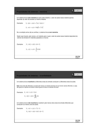 2
SS 0708
SinSist 3
Faculdade de Engenharia
Propriedades de sistemas – memória
Um sistema diz-se sem memória se para cada instante, o valor da saída nesse instante apenas
depender do valor da entrada no mesmo instante.
Exemplos: 1
]
[
3
]
[
]
[
]
[
: 2
1 +
−
=
→ n
x
n
x
n
y
n
x
S
( )
)
(
1
log
3
)
(
)
(
: 2
2 t
x
t
y
t
x
S +
=
→
Se a condição acima não se verificar, o sistema diz-se com memória.
Exemplos: ]
1
[
]
[
]
[
:
3 +
=
→ n
x
n
y
n
x
S
∫∞
−
τ
τ
=
→
t
d
x
t
y
t
x
S )
(
)
(
)
(
:
4
Neste caso haverá, pelo menos, um instante para o qual o valor da saída nesse instante dependerá de
valores da entrada em instantes passados ou futuros.
SS 0708
SinSist 4
Faculdade de Engenharia
Propriedades de sistemas – invertibilidade
Um sistema diz-se invertível se diferentes sinais de entrada conduzem a diferentes sinais de saída.
Exemplos: )
(
2
)
(
)
(
:
1 t
x
t
y
t
x
S =
→
∑
−∞
=
=
→
n
k
k
x
n
y
n
x
S ]
[
]
[
]
[
:
2
Exemplos:
]
1
[
]
[
]
[
]
[
:
4 −
−
=
→ n
x
n
x
n
y
n
x
S
)
1
(
)
(
)
(
: 2
3 −
=
→ t
x
t
y
t
x
S
Nota: dois sinais são diferentes, se existir pelo menos um instante de tempo em que tomam valores diferentes, ou seja,
são iguais se e apenas se tomarem valores iguais em todos os instantes de tempo.
Um sistema diz-se não invertível se existirem pelo menos dois sinais de entrada diferentes que
conduzam ao mesmo sinal de saída.
 