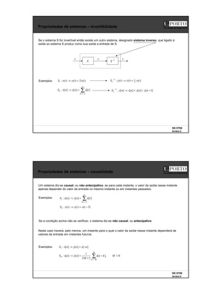 3
SS 0708
SinSist 5
Faculdade de Engenharia
Propriedades de sistemas – invertibilidade
Se o sistema S for invertível então existe um outro sistema, designado sistema inverso, que ligado à
saída so sistema S produz como sua saída a entrada de S
Exemplos: )
(
2
)
(
)
(
:
1 t
x
t
y
t
x
S =
→
∑
−∞
=
=
→
n
k
k
x
n
y
n
x
S ]
[
]
[
]
[
:
2
x y
S 1
−
S
x
)
(
)
(
)
(
: 2
1
1
1 t
y
t
z
t
y
S =
→
−
]
1
[
]
[
]
[
]
[
:
1
2 −
−
=
→
−
n
y
n
y
n
z
n
y
S
SS 0708
SinSist 6
Faculdade de Engenharia
Propriedades de sistemas – causalidade
Um sistema diz-se causal, ou não antecipativo, se para cada instante, o valor da saída nesse instante
apenas depender do valor da entrada no mesmo instante ou em instantes passados.
Exemplos: ∑
−∞
=
=
→
n
k
k
x
n
y
n
x
S ]
[
]
[
]
[
:
1
)
3
(
)
(
)
(
:
2 −
=
→ t
x
t
y
t
x
S
Neste caso haverá, pelo menos, um instante para o qual o valor da saída nesse instante dependerá de
valores da entrada em instantes futuros.
Exemplos: ]
[
]
[
]
[
:
3 n
x
n
y
n
x
S −
=
→
0
,
]
[
1
2
1
]
[
]
[
:
4 >
−
+
=
→ ∑
−
=
M
k
n
x
M
n
y
n
x
S
M
M
k
Se a condição acima não se verificar, o sistema diz-se não causal, ou antecipativo.
 