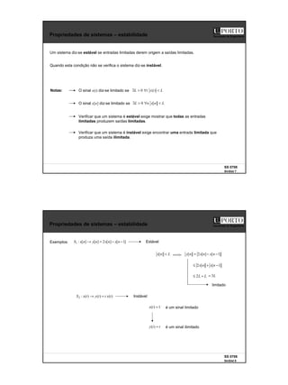 4
SS 0708
SinSist 7
Faculdade de Engenharia
Propriedades de sistemas – estabilidade
Um sistema diz-se estável se entradas limitadas derem origem a saídas limitadas.
Notas:
Verificar que um sistema é estável exige mostrar que todas as entradas
limitadas produzem saídas limitadas.
Verificar que um sistema é instável exige encontrar uma entrada limitada que
produza uma saída ilimitada.
O sinal x(t) diz-se limitado se L
t
x
t
L <
∀
>
∃ )
(
0
O sinal x[n] diz-se limitado se L
n
x
n
L <
∀
>
∃ ]
[
0
Quando esta condição não se verifica o sistema diz-se instável.
SS 0708
SinSist 8
Faculdade de Engenharia
Propriedades de sistemas – estabilidade
Exemplos:
L
n
x <
]
[
]
1
[
]
[
2
]
[
]
[
:
1 −
−
=
→ n
x
n
x
n
y
n
x
S Estável
]
1
[
]
[
2
]
[ −
−
= n
x
n
x
n
y
]
1
[
]
[
2 −
+
≤ n
x
n
x
L
L +
≤ 2 L
3
=
limitado
)
(
)
(
)
(
:
2 t
x
t
t
y
t
x
S =
→ Instável
1
)
( =
t
x é um sinal limitado
t
t
y =
)
( é um sinal ilimitado
 