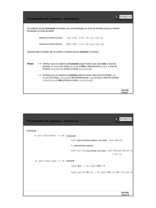 5
SS 0708
SinSist 9
Faculdade de Engenharia
Propriedades de sistemas – invariância
Um sistema diz-se invariante (no tempo) se uma translação no sinal de entrada produz a mesma
translação no sinal de saída.
Notas: Verificar que um sistema é invariante exige mostrar que para todo o sinal de
entrada x(t) (x[n]) com saída y(t) (y[n]) e todo o deslocamento t0 (n0), o sinal de
entrada x(t-t0) (x[n-n0]) produz a saída y(t-t0) (y[n-n0]).
Quando esta condição não se verifica o sistema diz-se variante (no tempo).
sistemas em tempo contínuo )
(
)
( t
y
t
x → )
(
)
( 0
0 t
t
y
t
t
x −
→
−
sistemas em tempo discreto ]
[
]
[ n
y
n
x → ]
[
]
[ 0
0 n
n
y
n
n
x −
→
−
Verificar que um sistema é variante exige encontrar um sinal de entrada x1(t)
(x1[n]) com saída y1(t) (y1[n]) e um deslocamento t0 (n0) tal que o sinal de entrada
x1(t-t0) (x1[n-n0]) não produza a saída y1(t-t0) (y1[n-n0]).
SS 0708
SinSist 10
Faculdade de Engenharia
Propriedades de sistemas – invariância
Exemplos:
)
(
sin
)
(
)
(
:
1 t
x
t
y
t
x
S =
→ Invariante
]
[
]
[
]
[
:
2 n
x
n
n
y
n
x
S =
→ Variante
]
[
]
[
1 n
n
x δ
=
sinal de entrada qualquer, com saída )
(
sin
)
( 1
1 t
x
t
y =
0
t deslocamento qualquer
)
(
)
( 0
1
2 t
t
x
t
x −
= nova entrada, com saída )
(
sin
)
( 2
2 t
x
t
y = )
(
sin 0
1 t
t
x −
=
)
( 0
1 t
t
y −
=
]
[
]
[
1 n
n
n
y δ
=
)
(
1 t
x
]
1
[
]
1
[
]
[ 1
2 −
δ
=
−
= n
n
x
n
x ]
1
[
]
[
2 −
δ
= n
n
n
y
0
=
]
1
[ −
δ
= n ]
1
[
1 −
≠ n
y
 
