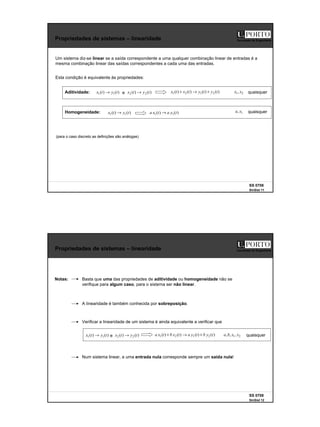 6
SS 0708
SinSist 11
Faculdade de Engenharia
Propriedades de sistemas – linearidade
Um sistema diz-se linear se a saída correspondente a uma qualquer combinação linear de entradas é a
mesma combinação linear das saídas correspondentes a cada uma das entradas.
(para o caso discreto as definições são análogas)
Esta condição é equivalente às propriedades:
Aditividade: )
(
)
( 1
1 t
y
t
x → e )
(
)
( 2
2 t
y
t
x → )
(
)
(
)
(
)
( 2
1
2
1 t
y
t
y
t
x
t
x +
→
+ 2
1, x
x quaisquer
Homogeneidade: )
(
)
( 1
1 t
y
a
t
x
a →
)
(
)
( 1
1 t
y
t
x → 1
, x
a quaisquer
SS 0708
SinSist 12
Faculdade de Engenharia
Propriedades de sistemas – linearidade
A linearidade é também conhecida por sobreposição.
Num sistema linear, a uma entrada nula corresponde sempre um saída nula!
Notas: Basta que uma das propriedades de aditividade ou homogeneidade não se
verifique para algum caso, para o sistema ser não linear.
Verificar a linearidade de um sistema é ainda equivalente a verificar que
)
(
)
( 1
1 t
y
t
x → e )
(
)
( 2
2 t
y
t
x → )
(
)
(
)
(
)
( 2
1
2
1 t
y
b
t
y
a
t
x
b
t
x
a +
→
+ 2
1,
,
, x
x
b
a quaisquer
 