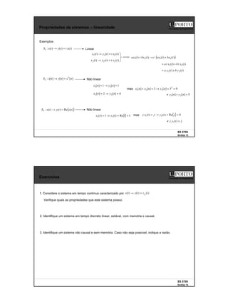7
SS 0708
SinSist 13
Faculdade de Engenharia
Propriedades de sistemas – linearidade
Exemplos:
)
(
)
(
)
(
:
1 t
x
t
t
y
t
x
S =
→ Linear
]
[
]
[
]
[
: 2
2 n
x
n
y
n
x
S =
→ Não linear
5
]
[
]
[ 2
1 =
+
≠ n
y
n
y
)
(
)
( 2
1 t
x
t
b
t
x
t
a +
=
)
(
)
(
)
( 1
1
1 t
x
t
t
y
t
x =
→
)
(
)
(
)
( 2
2
2 t
x
t
t
y
t
x =
→
( )
)
(
)
(
)
(
)
( 2
1
2
1 t
bx
t
ax
t
t
bx
t
ax +
⋅
→
+
)
(
)
( 2
1 t
y
b
t
y
a +
=
1
]
[
1
]
[ 1
1 =
→
= n
y
n
x
4
]
[
2
]
[ 2
2 =
→
= n
y
n
x
9
3
]
[
3
]
[
]
[ 2
3
2
1 =
=
→
=
+ n
y
n
x
n
x
{ }
)
(
Re
)
(
)
(
:
3 t
x
t
y
t
x
S =
→ Não linear
{} 1
1
Re
)
(
1
)
( 1
1 =
=
→
= t
y
t
x
mas
{ } 0
Re
)
(
)
( 2
1 =
=
→
= j
t
y
j
t
x
j
mas
j
t
y
j =
≠ )
(
1
SS 0708
SinSist 14
Faculdade de Engenharia
Exercícios
1. Considere o sistema em tempo contínuo caracterizado por )
(
)
(
)
( t
x
t
y
t
x p
=
→
Verifique quais as propriedades que este sistema possui.
2. Identifique um sistema em tempo discreto linear, estável, com memória e causal.
3. Identifique um sistema não causal e sem memória. Caso não seja possível, indique a razão.
 