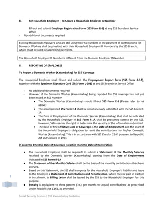 Social Security System | SSS Kasambahay Guideline 
 
3 
B.  For Household Employer – To Secure a Household Employer ID Number  
 
Fill‐out and submit Employer Registration Form (SSS Form R‐1) at any SSS Branch or Service 
Office 
‐      No additional documents required 
 
Existing Household Employers who are still using their SS Numbers in the payment of contributions for 
Domestic Workers shall be provided with their Household Employer ID Numbers by the SSS Branch, 
which must be used in succeeding payments. 
 
The Household Employer ID Number is different from the Business Employer ID Number. 
 
II.  REPORTING OF EMPLOYEES 
 
To Report a Domestic Worker (Kasambahay) for SSS Coverage 
 
The  Household  Employer  shall  fill‐out  and  submit  the  Employment  Report  Form  (SSS  Form  R‐1A), 
together with the Specimen Signature Card (SSS Form L‐501) at any SSS Branch or Service Office  
 
‐ No additional documents required  
‐ However, if the Domestic Worker (Kasambahay) being reported for SSS coverage has not yet 
been issued an SSS Number 
• The  Domestic  Worker  (Kasambahay)  should  fill‐out  SSS  Form  E‐1  (Please  refer  to  I‐A 
above)  
• The accomplished SSS Form E‐1 shall be simultaneously submitted with the SSS Form R‐
1A 
• The Date of Employment of the Domestic Worker (Kasambahay) that shall be indicated 
by  the  Household  Employer  in  SSS  Form  R‐1A  shall  be  presumed  correct  by  the  SSS. 
However, SSS reserves the right to determine the veracity of the information submitted.  
• The basis of the Effective Date of Coverage is the Date of Employment and the start of 
the  Household  Employer’s  obligation  to  remit  the  contributions  for  his/her  Domestic 
Worker (Kasambahay). This is in accordance with SSS Circular 21‐V, pursuant to Republic 
Act 7655 issued in 1993. 
 
In case the Effective Date of Coverage is earlier than the Date of Registration  
 
• The  Household  Employer  shall  be  required  to  submit  a  Statement  of  the  Monthly  Salaries 
received  by  the  Domestic  Worker  (Kasambahay)  starting  from  the  Date  of  Employment 
indicated in SSS Form R‐1A 
• The Statement of the Monthly Salaries shall be the basis of the monthly contributions that have 
accrued.   
• Based on this Statement, the SSS shall compute for the Household Employer’s liability and issue 
to the Employer a Statement of Contributions and Penalties Due, which may be paid in cash or 
in installment. A Billing Letter shall be issued by the SSS to the Household Employer for this 
purpose.       
• Penalty is equivalent to three percent (3%) per month on unpaid contributions, as prescribed 
under Republic Act 1161, as amended.  
 