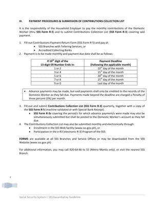 Social Security System | SSS Kasambahay Guideline 
 
4 
III.  PAYMENT PROCEDURES & SUBMISSION OF CONTRIBUTIONS COLLECTION LIST 
 
It is the responsibility of  the Household Employer to pay the monthly  contributions of the Domestic 
Worker (thru SSS Form R‐5) and to submit Contributions Collection List (SSS Form R‐3) covering said 
payment. 
   
1. Fill‐out Contributions Payment Return Form (SSS Form R‐5) and pay at:        
• SSS Branches with Tellering Services, or 
• Accredited Collecting Banks 
2. Payment is to be made monthly and payment due date shall be as follows: 
 
If 10th
 digit of the 
13‐digit ER Number Ends in: 
Payment Deadline 
(Following the applicable month) 
1 or 2  10th
 day of the month 
3 or 4  15th
 day of the month 
5 or 6  20th
 day of the month 
7 or 8  25th
 day of the month 
9 or 0  Last day of the month 
 
• Advance payments may be made, but said payments shall only be credited to the records of the 
Domestic Worker as they fall due. Payments made beyond the deadline are charged a Penalty of 
three percent (3%) per month.   
 
3. Fill‐out and submit Contributions Collection List (SSS Form R‐3) quarterly, together with a copy of 
the SSS Form R‐5 (machine‐validated or with Special Bank Receipt).  
• SSS Form R‐3s covering the period/s for which advance payment/s were made may also be 
simultaneously submitted but shall be posted to the Domestic Worker’s account as they fall 
due.    
4. The Contributions Collection List may also be submitted monthly and electronically through: 
• Enrollment in the SSS Web facility (www.sss.gov.ph), or 
• Participation in the e‐R3 (electronic R‐3) Program of the SSS  
 
FORMS  are  available  at  all  SSS  Branches  and  Service  Offices  or  may  be  downloaded  from  the  SSS 
Website (www.sss.gov.ph) 
 
For additional information, you may call 920‐64‐46 to 55 (Metro Manila only), or visit the nearest SSS 
Branch. 
 