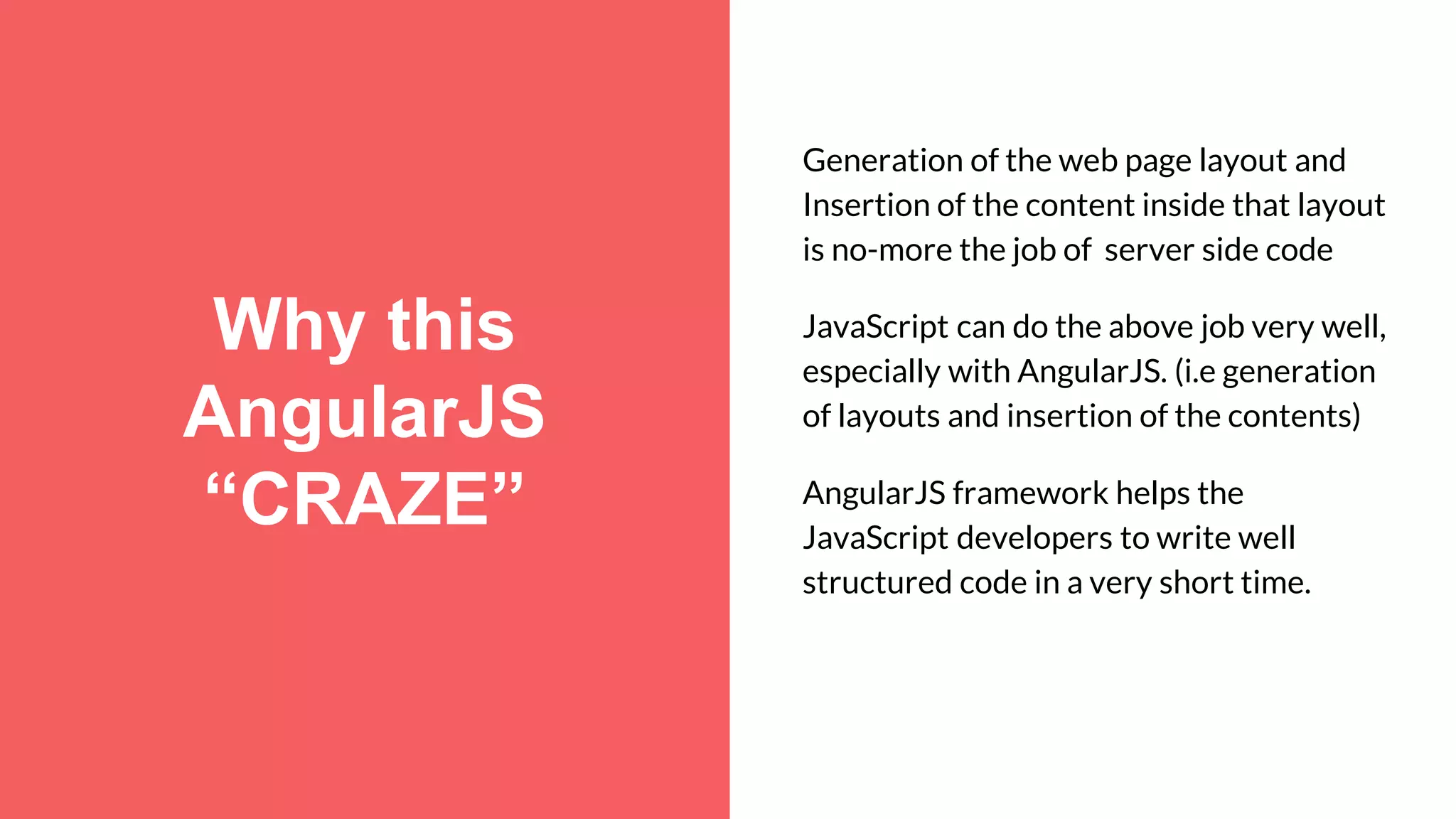 Why this AngularJS “CRAZE” Generation of the web page layout and Insertion of the content inside that layout is no-more the job of server side code JavaScript can do the above job very well, especially with AngularJS. (i.e generation of layouts and insertion of the contents) AngularJS framework helps the JavaScript developers to write well structured code in a very short time. 