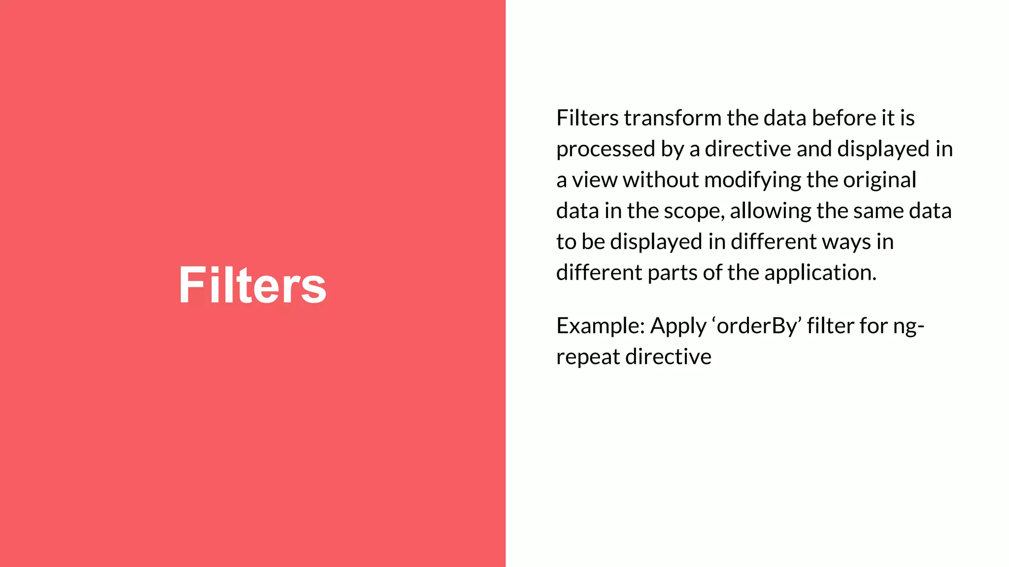 Filters Filters transform the data before it is processed by a directive and displayed in a view without modifying the original data in the scope, allowing the same data to be displayed in different ways in different parts of the application. Example: Apply ‘orderBy’ filter for ng- repeat directive 