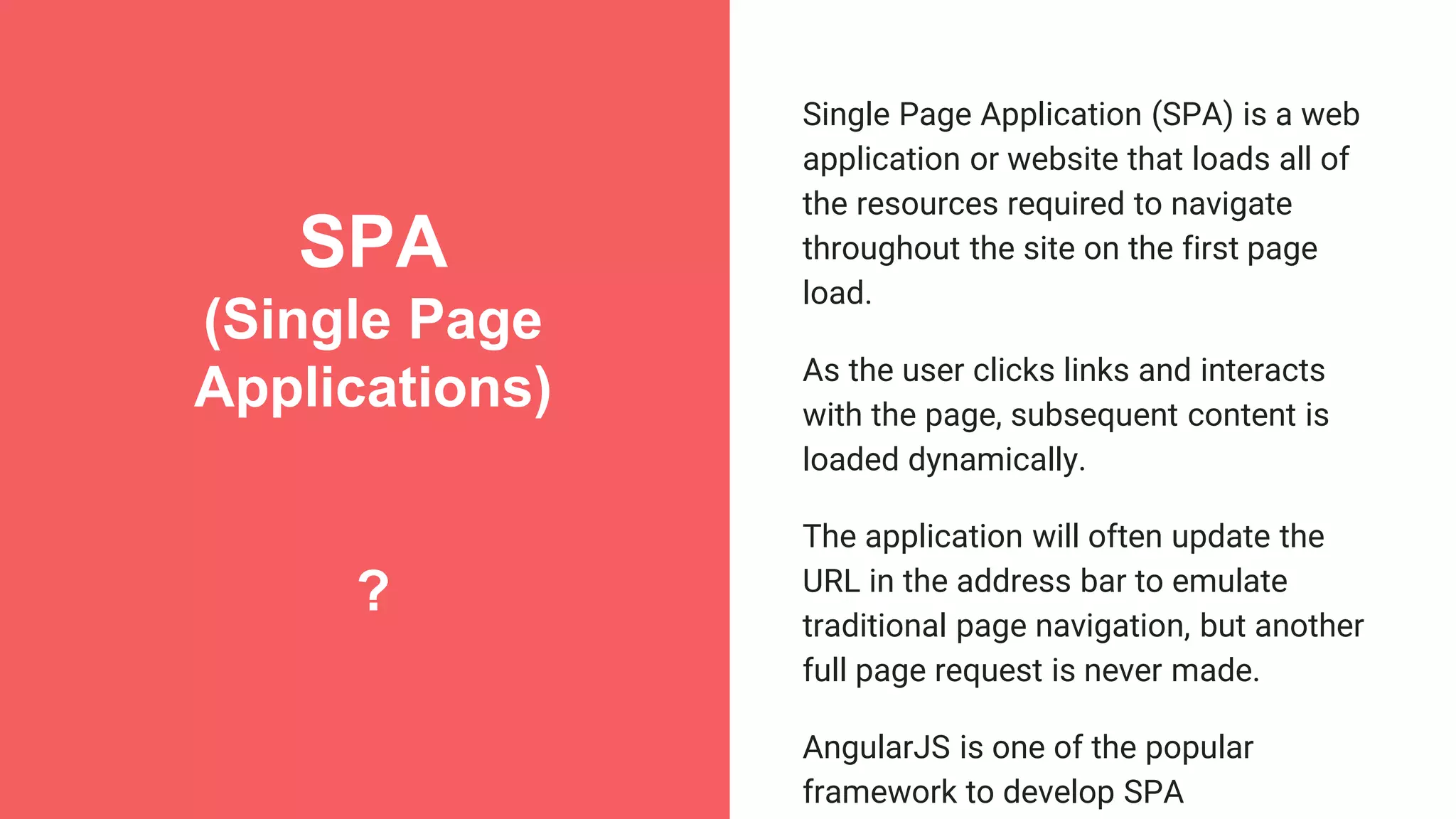 SPA (Single Page Applications) ? Single Page Application (SPA) is a web application or website that loads all of the resources required to navigate throughout the site on the first page load. As the user clicks links and interacts with the page, subsequent content is loaded dynamically. The application will often update the URL in the address bar to emulate traditional page navigation, but another full page request is never made. AngularJS is one of the popular framework to develop SPA 
