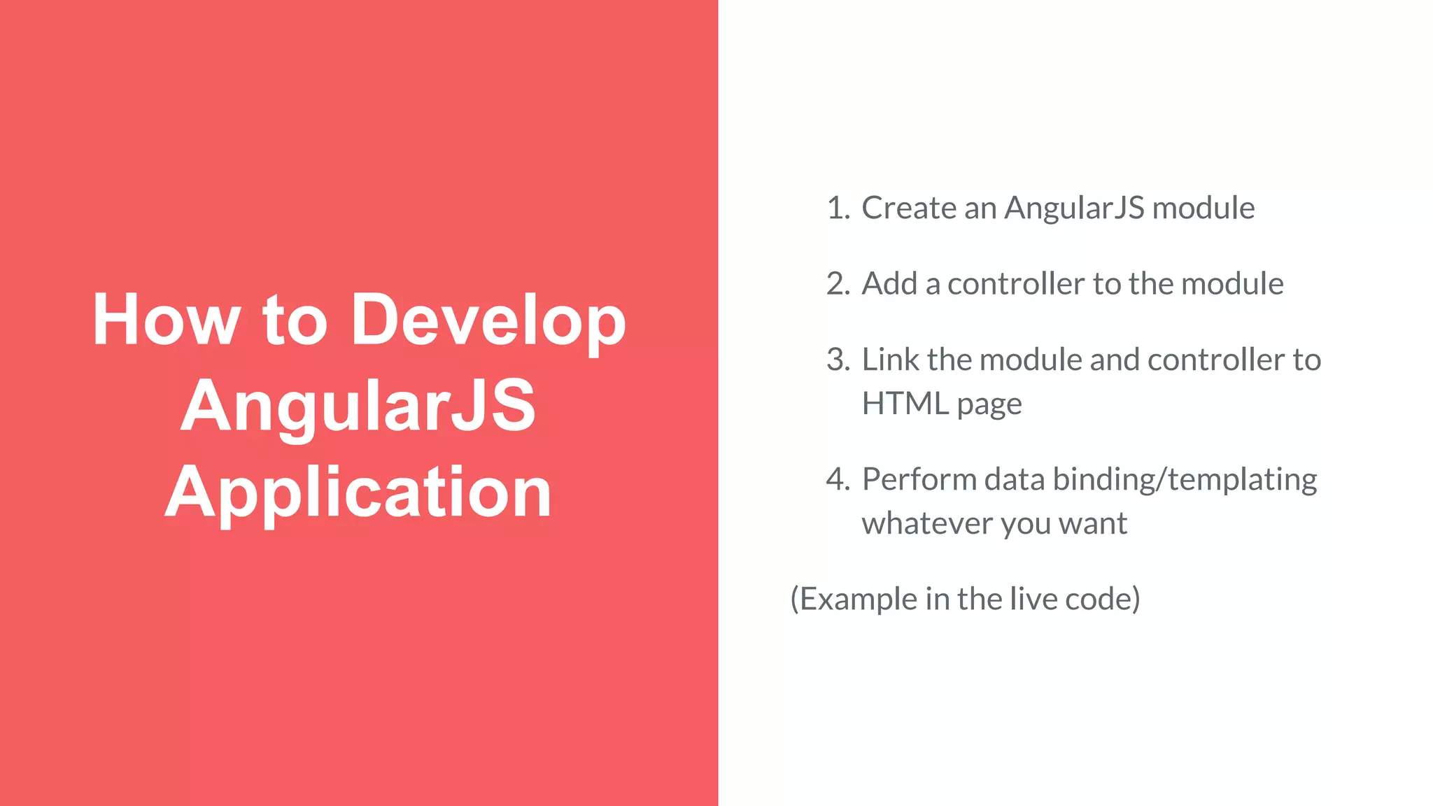 How to Develop AngularJS Application 1. Create an AngularJS module 2. Add a controller to the module 3. Link the module and controller to HTML page 4. Perform data binding/templating whatever you want (Example in the live code) 