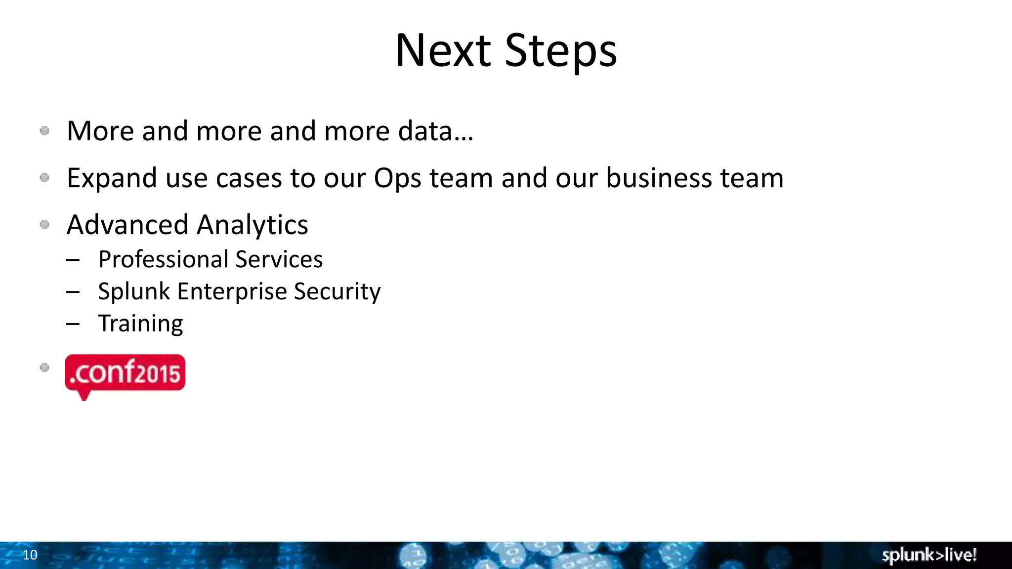 10
Next Steps
More and more and more data…
Expand use cases to our Ops team and our business team
Advanced Analytics
– Professional Services
– Splunk Enterprise Security
– Training
 