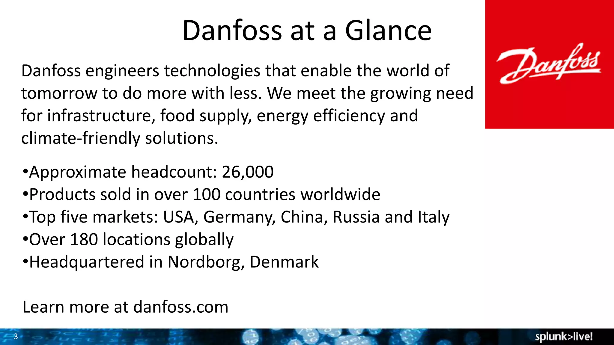 3
Danfoss at a Glance
Danfoss engineers technologies that enable the world of
tomorrow to do more with less. We meet the growing need
for infrastructure, food supply, energy efficiency and
climate-friendly solutions.
•Approximate headcount: 26,000
•Products sold in over 100 countries worldwide
•Top five markets: USA, Germany, China, Russia and Italy
•Over 180 locations globally
•Headquartered in Nordborg, Denmark
Learn more at danfoss.com
 