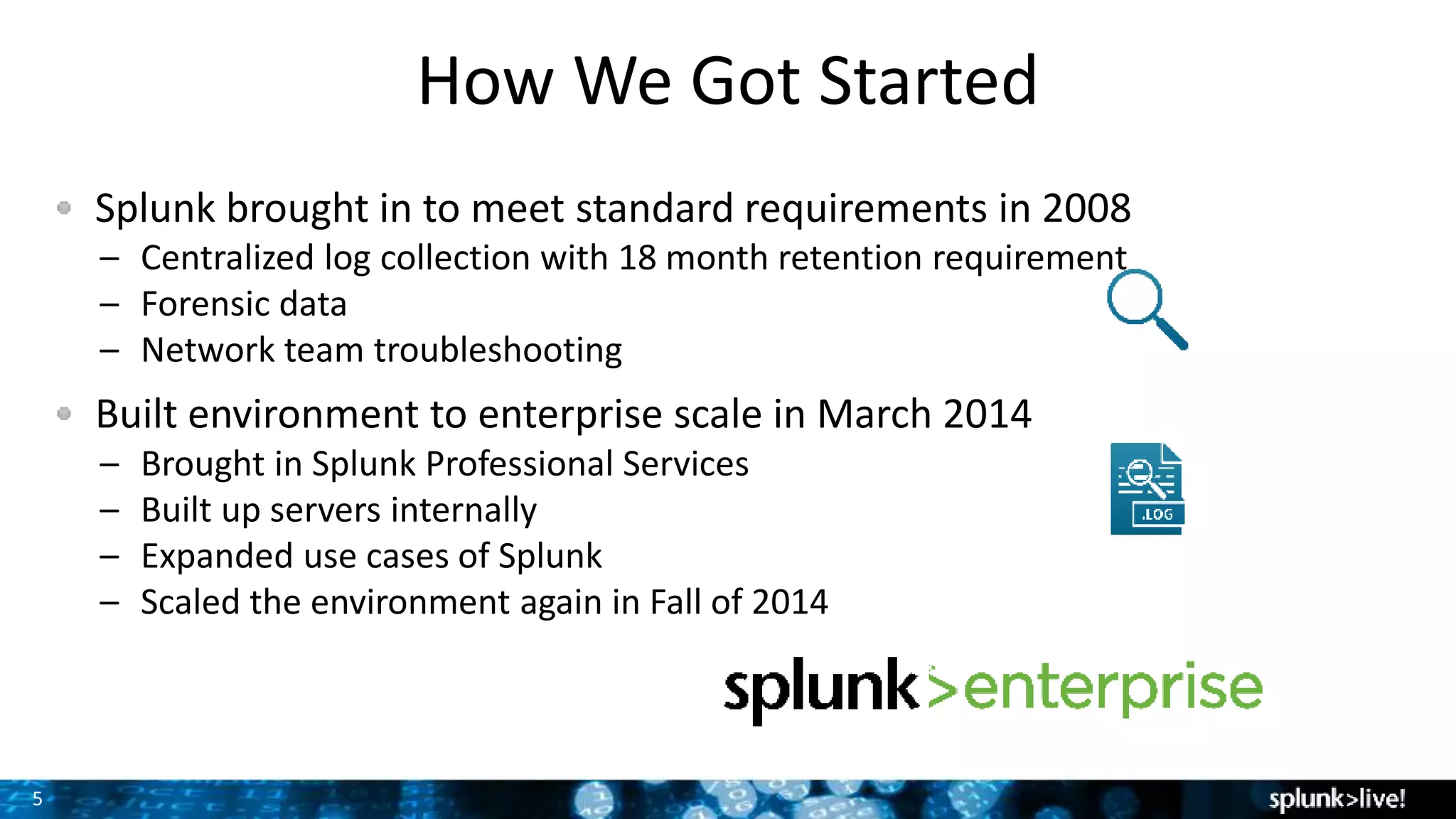 5
How We Got Started
Splunk brought in to meet standard requirements in 2008
– Centralized log collection with 18 month retention requirement
– Forensic data
– Network team troubleshooting
Built environment to enterprise scale in March 2014
– Brought in Splunk Professional Services
– Built up servers internally
– Expanded use cases of Splunk
– Scaled the environment again in Fall of 2014
 
