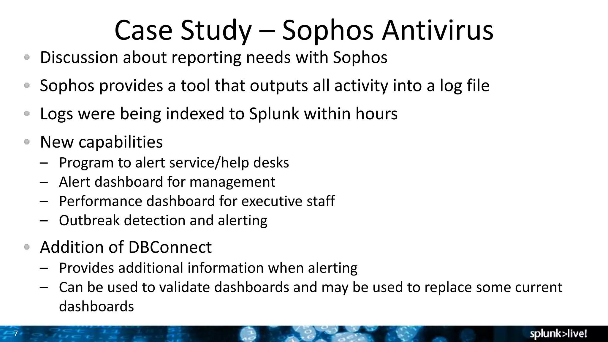 7
Case Study – Sophos Antivirus
Discussion about reporting needs with Sophos
Sophos provides a tool that outputs all activity into a log file
Logs were being indexed to Splunk within hours
New capabilities
– Program to alert service/help desks
– Alert dashboard for management
– Performance dashboard for executive staff
– Outbreak detection and alerting
Addition of DBConnect
– Provides additional information when alerting
– Can be used to validate dashboards and may be used to replace some current
dashboards
 
