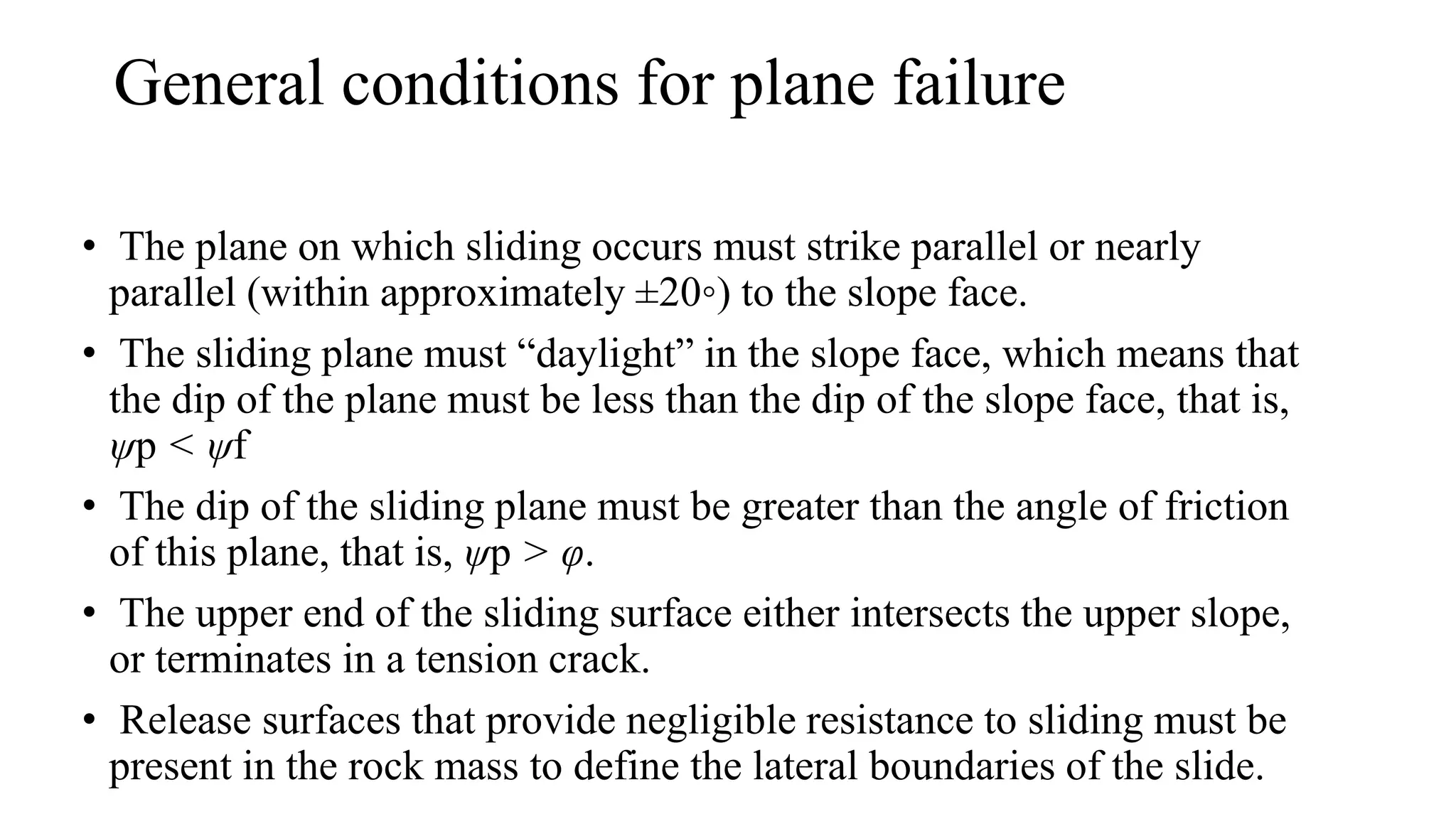 • The plane on which sliding occurs must strike parallel or nearly
parallel (within approximately ±20◦) to the slope face.
• The sliding plane must “daylight” in the slope face, which means that
the dip of the plane must be less than the dip of the slope face, that is,
ψp < ψf
• The dip of the sliding plane must be greater than the angle of friction
of this plane, that is, ψp > φ.
• The upper end of the sliding surface either intersects the upper slope,
or terminates in a tension crack.
• Release surfaces that provide negligible resistance to sliding must be
present in the rock mass to define the lateral boundaries of the slide.
General conditions for plane failure
 