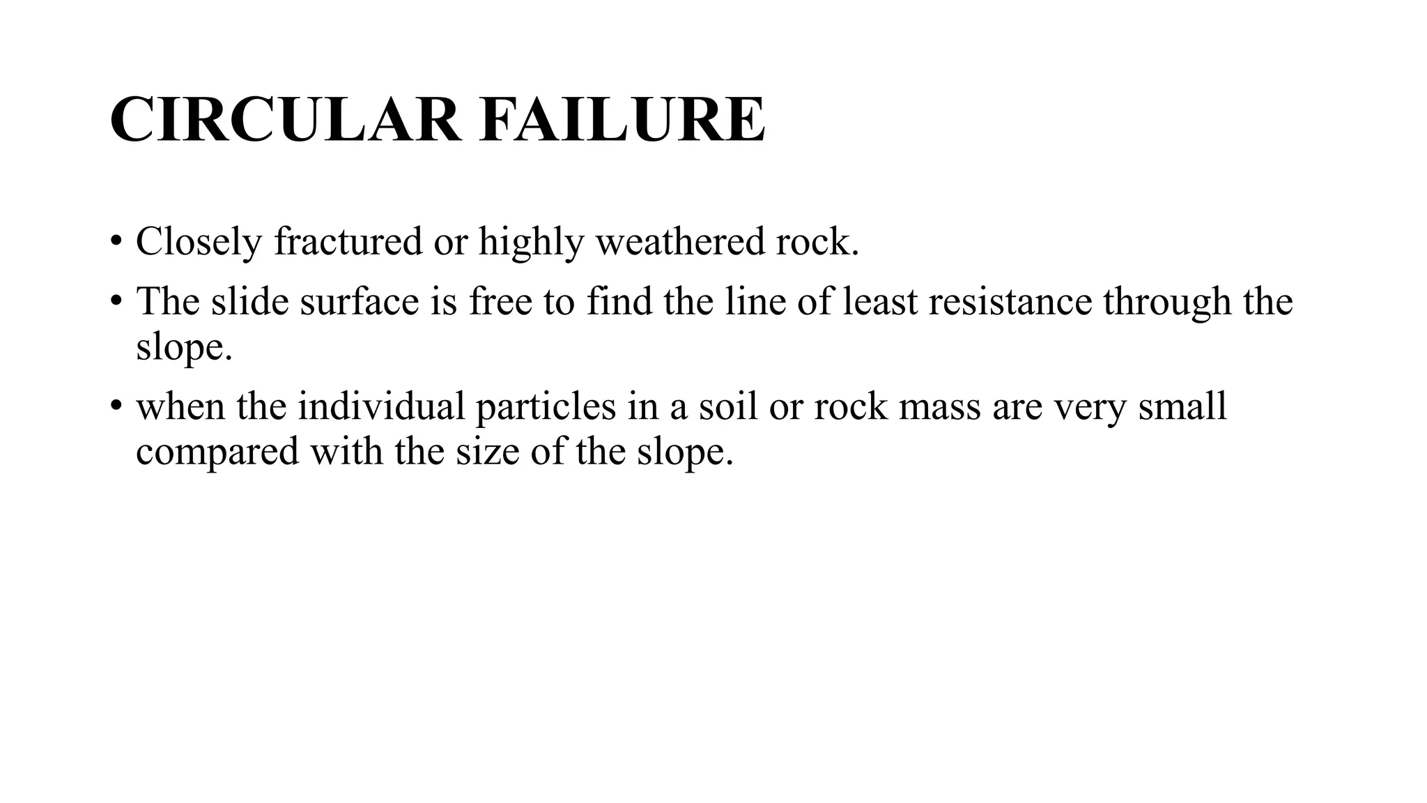 CIRCULAR FAILURE
• Closely fractured or highly weathered rock.
• The slide surface is free to find the line of least resistance through the
slope.
• when the individual particles in a soil or rock mass are very small
compared with the size of the slope.
 