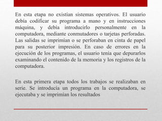 En esta etapa no existían sistemas operativos. El usuario
debía codificar su programa a mano y en instrucciones
máquina, y debía introducirlo personalmente en la
computadora, mediante conmutadores o tarjetas perforadas.
Las salidas se imprimían o se perforaban en cinta de papel
para su posterior impresión. En caso de errores en la
ejecución de los programas, el usuario tenía que depurarlos
examinando el contenido de la memoria y los registros de la
computadora.
En esta primera etapa todos los trabajos se realizaban en
serie. Se introducía un programa en la computadora, se
ejecutaba y se imprimían los resultados
 