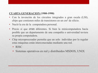 CUARTA GENERACION (1980-1990)
• Con la invención de los circuitos integrados a gran escala (LSI),
chips que contienen miles de transistores en un cm2 de silicio.
• Nació la era de la computadora personal.
• Precio sí que eran diferentes. Si bien la minicomputadora hacía
posible que un departamento de una compañía o universidad tuviera
su propia computadora.
• Chip microprocesador permitía que un solo individuo por lo regular
estas máquinas están interconectadas mediante una red.
• RISC
• Sistemas operativos en red y distribuidos MSDOS, UNIX
 