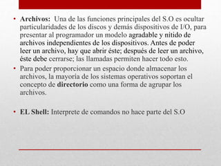 • Archivos: Una de las funciones principales del S.O es ocultar
particularidades de los discos y demás dispositivos de I/O, para
presentar al programador un modelo agradable y nítido de
archivos independientes de los dispositivos. Antes de poder
leer un archivo, hay que abrir éste; después de leer un archivo,
éste debe cerrarse; las llamadas permiten hacer todo esto.
• Para poder proporcionar un espacio donde almacenar los
archivos, la mayoría de los sistemas operativos soportan el
concepto de directorio como una forma de agrupar los
archivos.
• EL Shell: Interprete de comandos no hace parte del S.O
 